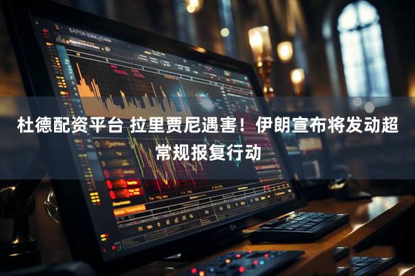 杜德配资平台 拉里贾尼遇害！伊朗宣布将发动超常规报复行动