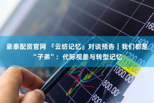 豪泰配资官网 『云纺记忆』对谈预告｜我们都是“子弟”：代际视差与转型记忆