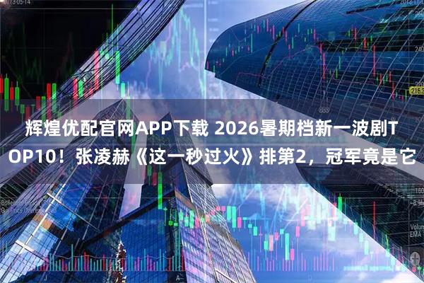 辉煌优配官网APP下载 2026暑期档新一波剧TOP10！张凌赫《这一秒过火》排第2，冠军竟是它