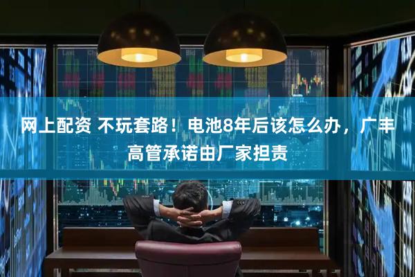 网上配资 不玩套路！电池8年后该怎么办，广丰高管承诺由厂家担责